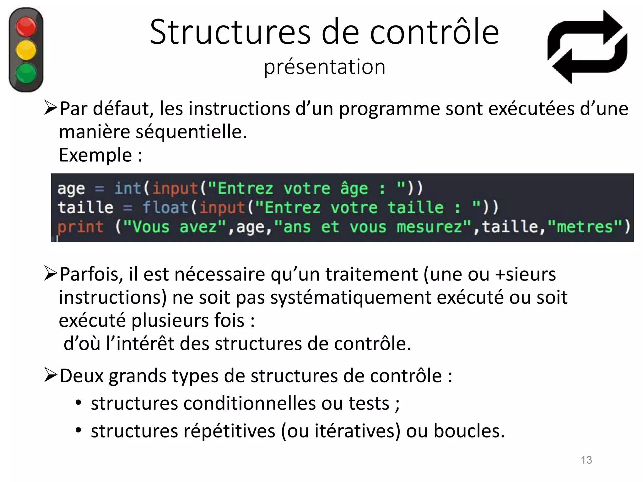 Structures de contrôle
présentation
Par défaut, les instructions d’un programme sont exécutées d’une
manière séquentielle.
Exemple :
Parfois, il est nécessaire qu’un traitement (une ou +sieurs
instructions) ne soit pas systématiquement exécuté ou soit
exécuté plusieurs fois :
d’où l’intérêt des structures de contrôle.
Deux grands types de structures de contrôle :
• structures conditionnelles ou tests ;
• structures répétitives (ou itératives) ou boucles.
13
 