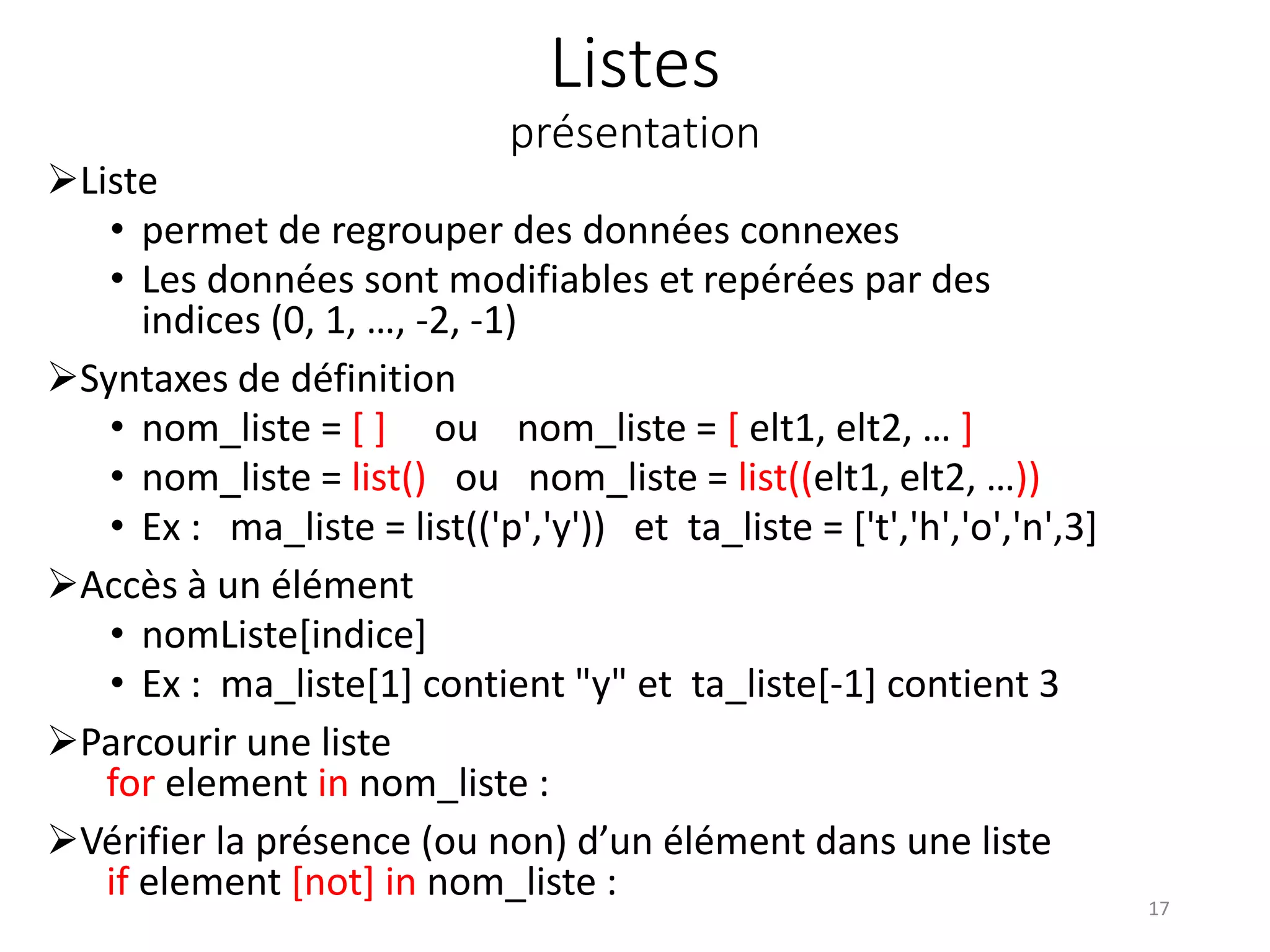 Listes
présentation
Liste
• permet de regrouper des données connexes
• Les données sont modifiables et repérées par des
indices (0, 1, …, -2, -1)
Syntaxes de définition
• nom_liste = [ ] ou nom_liste = [ elt1, elt2, … ]
• nom_liste = list() ou nom_liste = list((elt1, elt2, …))
• Ex : ma_liste = list(('p','y')) et ta_liste = ['t','h','o','n',3]
Accès à un élément
• nomListe[indice]
• Ex : ma_liste[1] contient "y" et ta_liste[-1] contient 3
Parcourir une liste
for element in nom_liste :
Vérifier la présence (ou non) d’un élément dans une liste
if element [not] in nom_liste : 17
 