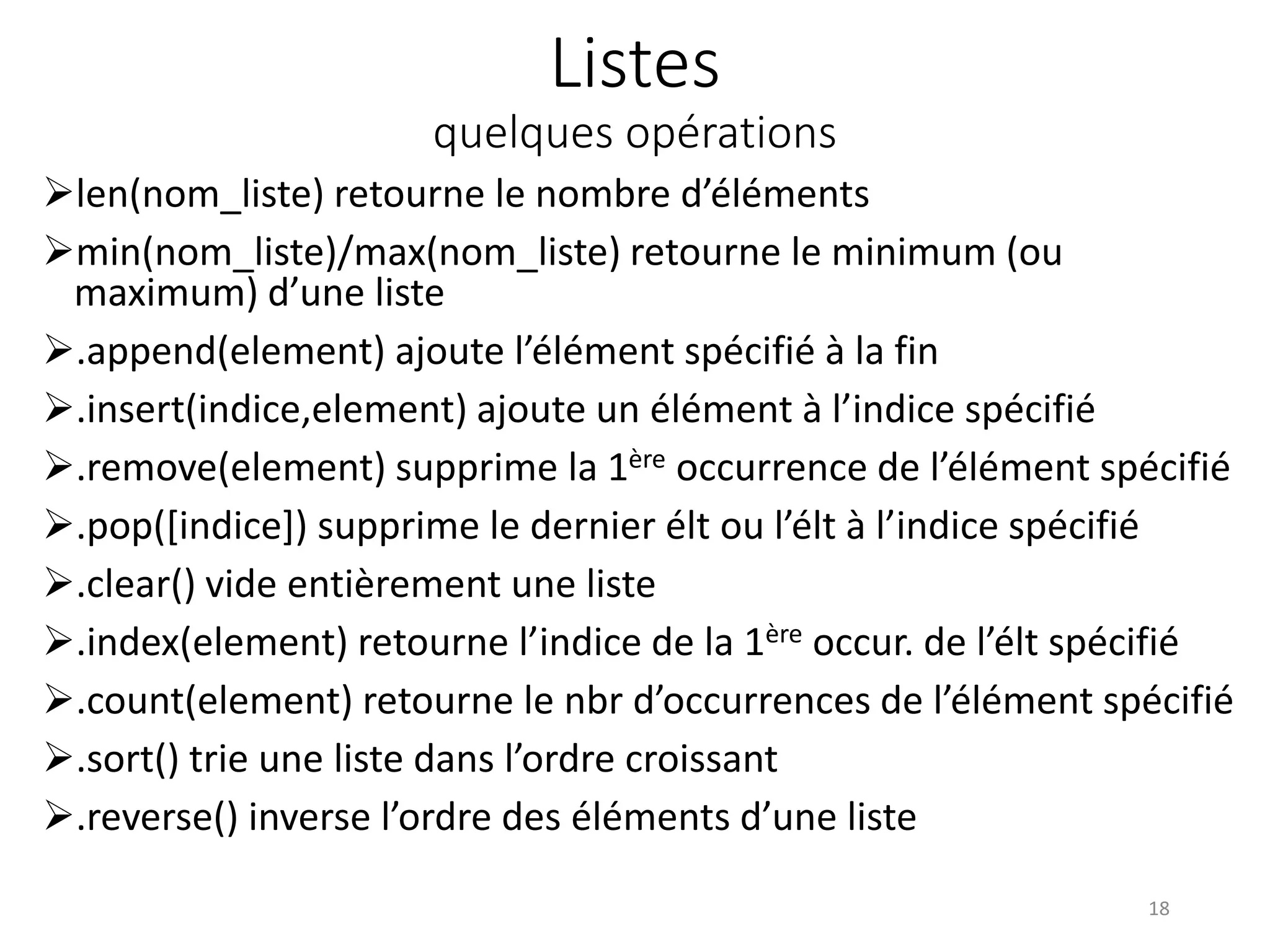 Listes
quelques opérations
len(nom_liste) retourne le nombre d’éléments
min(nom_liste)/max(nom_liste) retourne le minimum (ou
maximum) d’une liste
.append(element) ajoute l’élément spécifié à la fin
.insert(indice,element) ajoute un élément à l’indice spécifié
.remove(element) supprime la 1ère occurrence de l’élément spécifié
.pop([indice]) supprime le dernier élt ou l’élt à l’indice spécifié
.clear() vide entièrement une liste
.index(element) retourne l’indice de la 1ère occur. de l’élt spécifié
.count(element) retourne le nbr d’occurrences de l’élément spécifié
.sort() trie une liste dans l’ordre croissant
.reverse() inverse l’ordre des éléments d’une liste
18
 