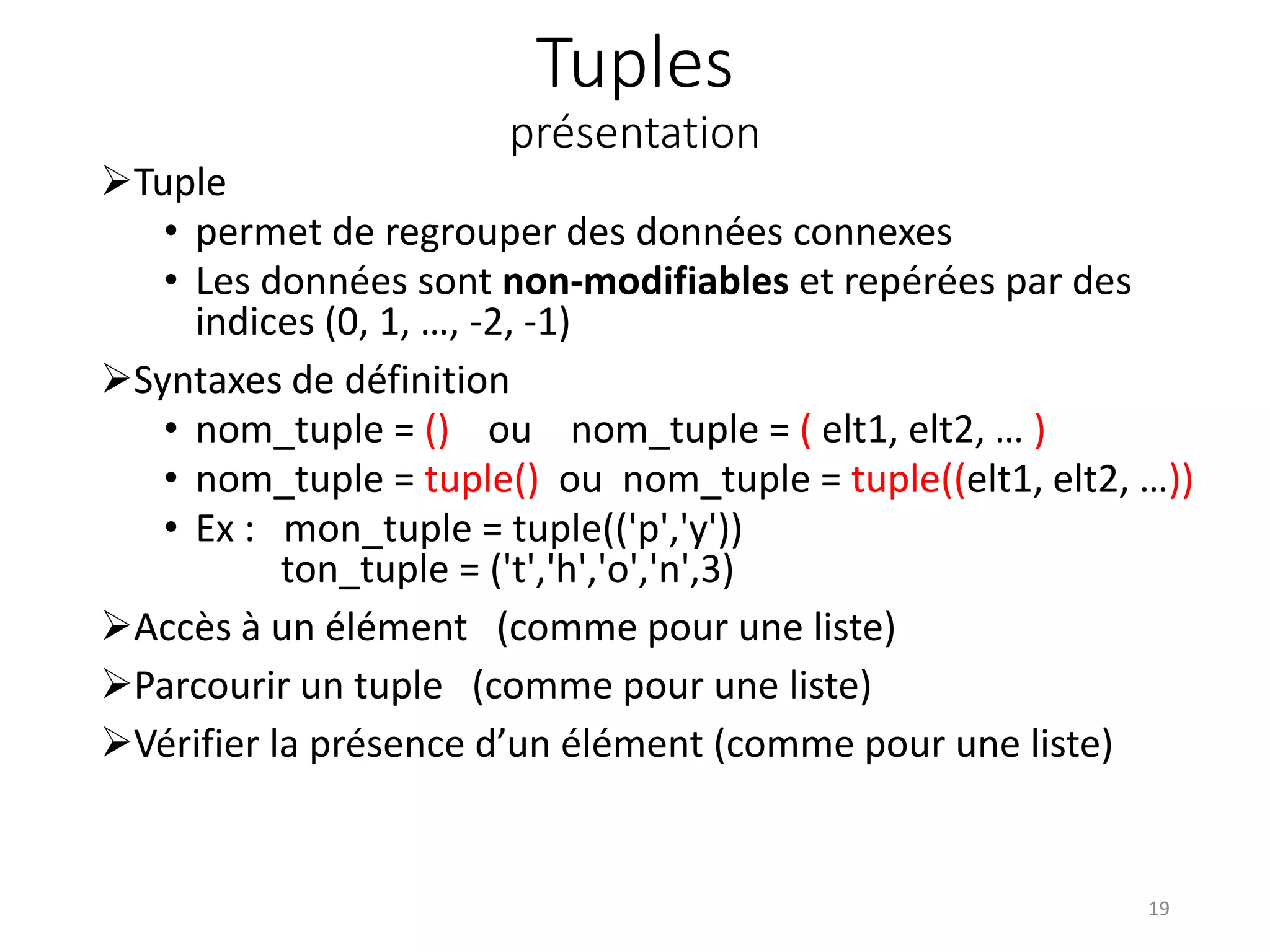 Tuples
présentation
Tuple
• permet de regrouper des données connexes
• Les données sont non-modifiables et repérées par des
indices (0, 1, …, -2, -1)
Syntaxes de définition
• nom_tuple = () ou nom_tuple = ( elt1, elt2, … )
• nom_tuple = tuple() ou nom_tuple = tuple((elt1, elt2, …))
• Ex : mon_tuple = tuple(('p','y'))
ton_tuple = ('t','h','o','n',3)
Accès à un élément (comme pour une liste)
Parcourir un tuple (comme pour une liste)
Vérifier la présence d’un élément (comme pour une liste)
19
 