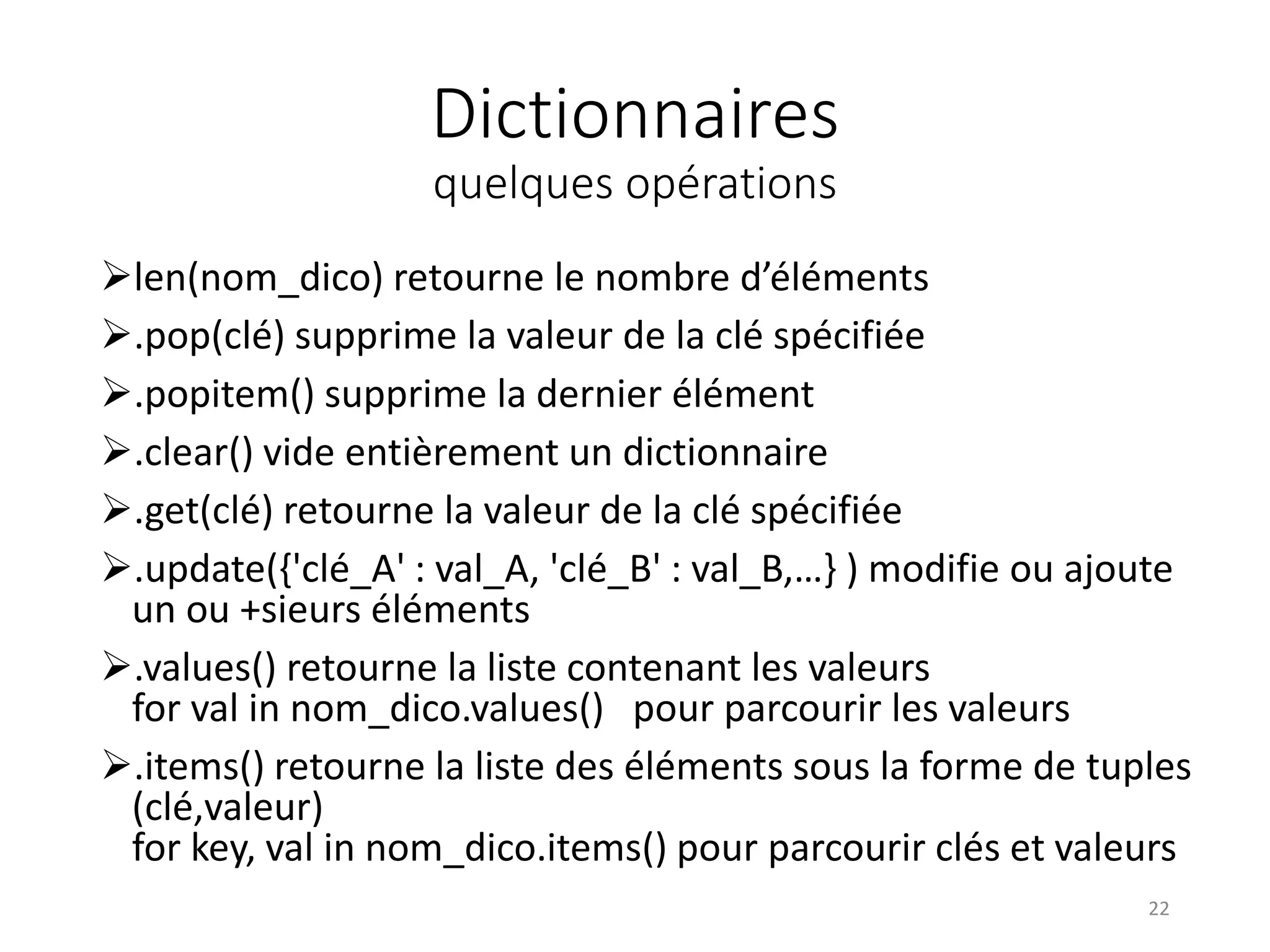 Dictionnaires
quelques opérations
len(nom_dico) retourne le nombre d’éléments
.pop(clé) supprime la valeur de la clé spécifiée
.popitem() supprime la dernier élément
.clear() vide entièrement un dictionnaire
.get(clé) retourne la valeur de la clé spécifiée
.update({'clé_A' : val_A, 'clé_B' : val_B,…} ) modifie ou ajoute
un ou +sieurs éléments
.values() retourne la liste contenant les valeurs
for val in nom_dico.values() pour parcourir les valeurs
.items() retourne la liste des éléments sous la forme de tuples
(clé,valeur)
for key, val in nom_dico.items() pour parcourir clés et valeurs
22
 