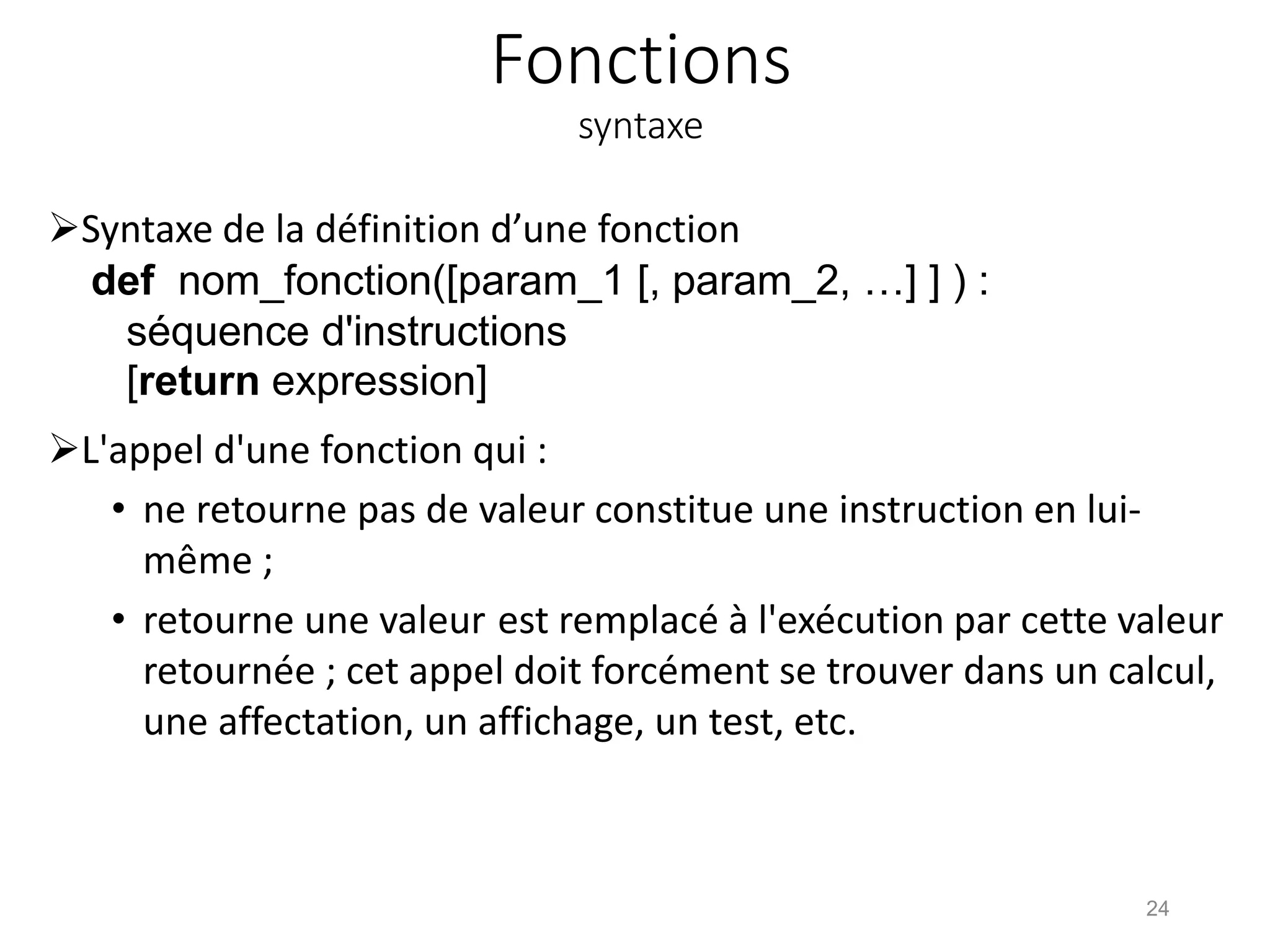Fonctions
syntaxe
Syntaxe de la définition d’une fonction
def nom_fonction([param_1 [, param_2, …] ] ) :
séquence d'instructions
[return expression]
L'appel d'une fonction qui :
• ne retourne pas de valeur constitue une instruction en lui-
même ;
• retourne une valeur est remplacé à l'exécution par cette valeur
retournée ; cet appel doit forcément se trouver dans un calcul,
une affectation, un affichage, un test, etc.
24
 
