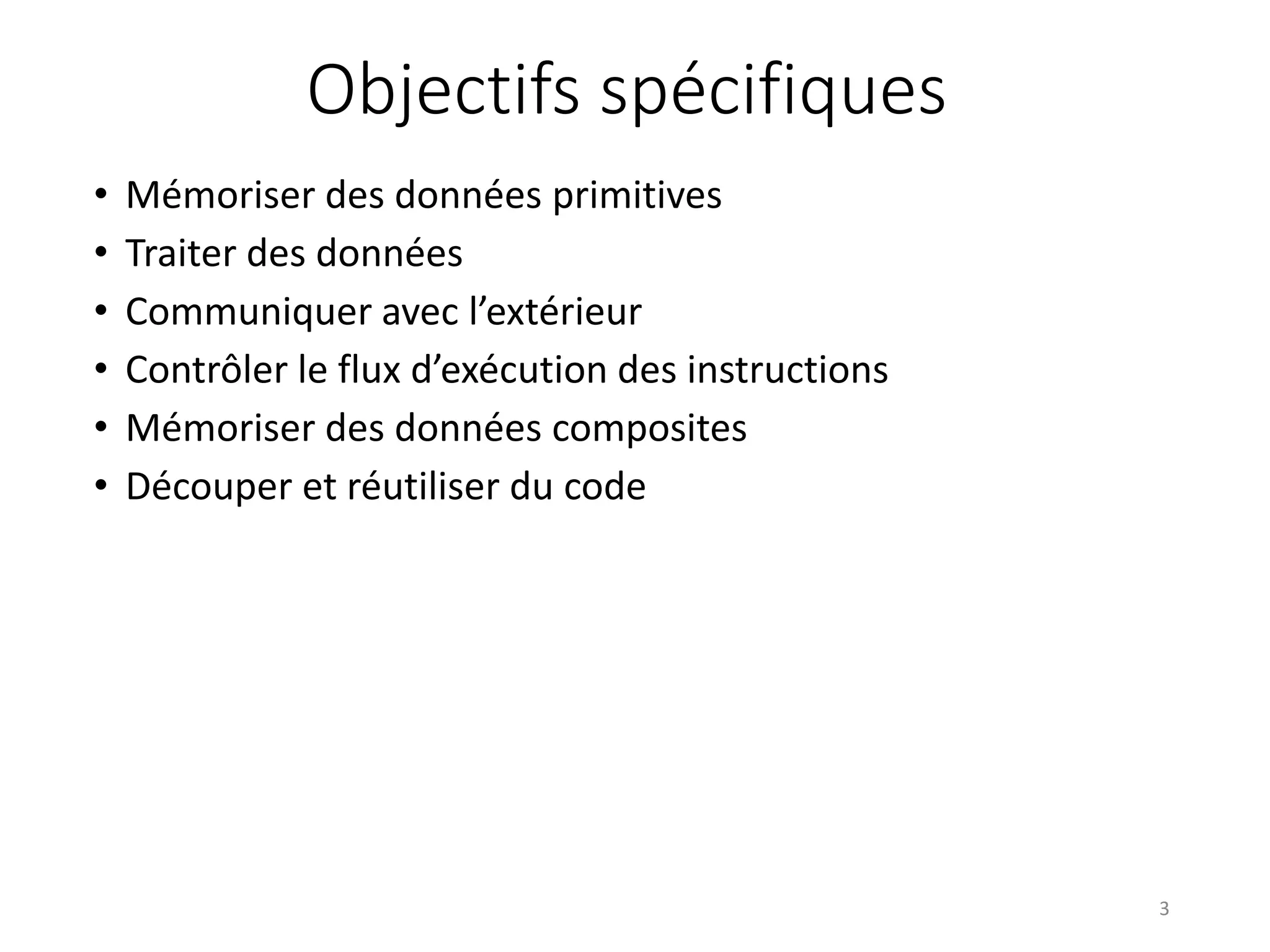 Objectifs spécifiques
• Mémoriser des données primitives
• Traiter des données
• Communiquer avec l’extérieur
• Contrôler le flux d’exécution des instructions
• Mémoriser des données composites
• Découper et réutiliser du code
3
 