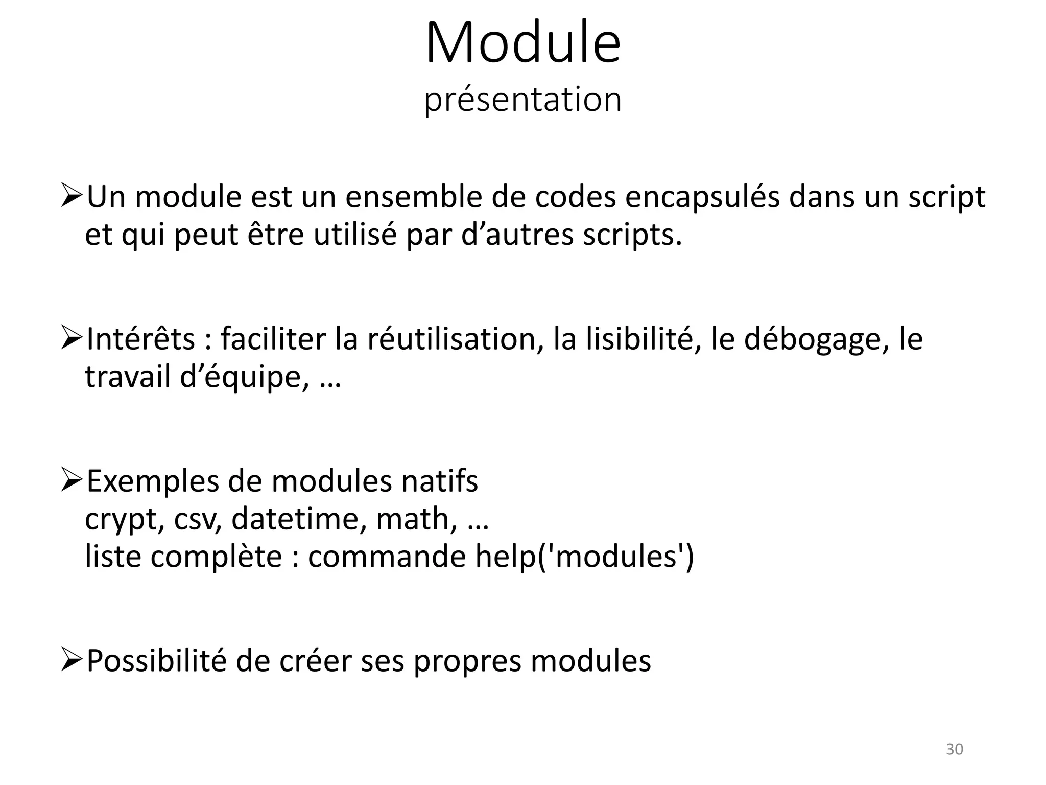 Module
présentation
Un module est un ensemble de codes encapsulés dans un script
et qui peut être utilisé par d’autres scripts.
Intérêts : faciliter la réutilisation, la lisibilité, le débogage, le
travail d’équipe, …
Exemples de modules natifs
crypt, csv, datetime, math, …
liste complète : commande help('modules')
Possibilité de créer ses propres modules
30
 
