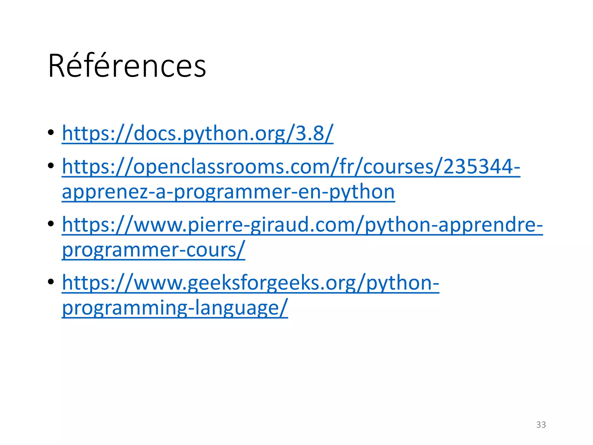 Références
• https://docs.python.org/3.8/
• https://openclassrooms.com/fr/courses/235344-
apprenez-a-programmer-en-python
• https://www.pierre-giraud.com/python-apprendre-
programmer-cours/
• https://www.geeksforgeeks.org/python-
programming-language/
33
 