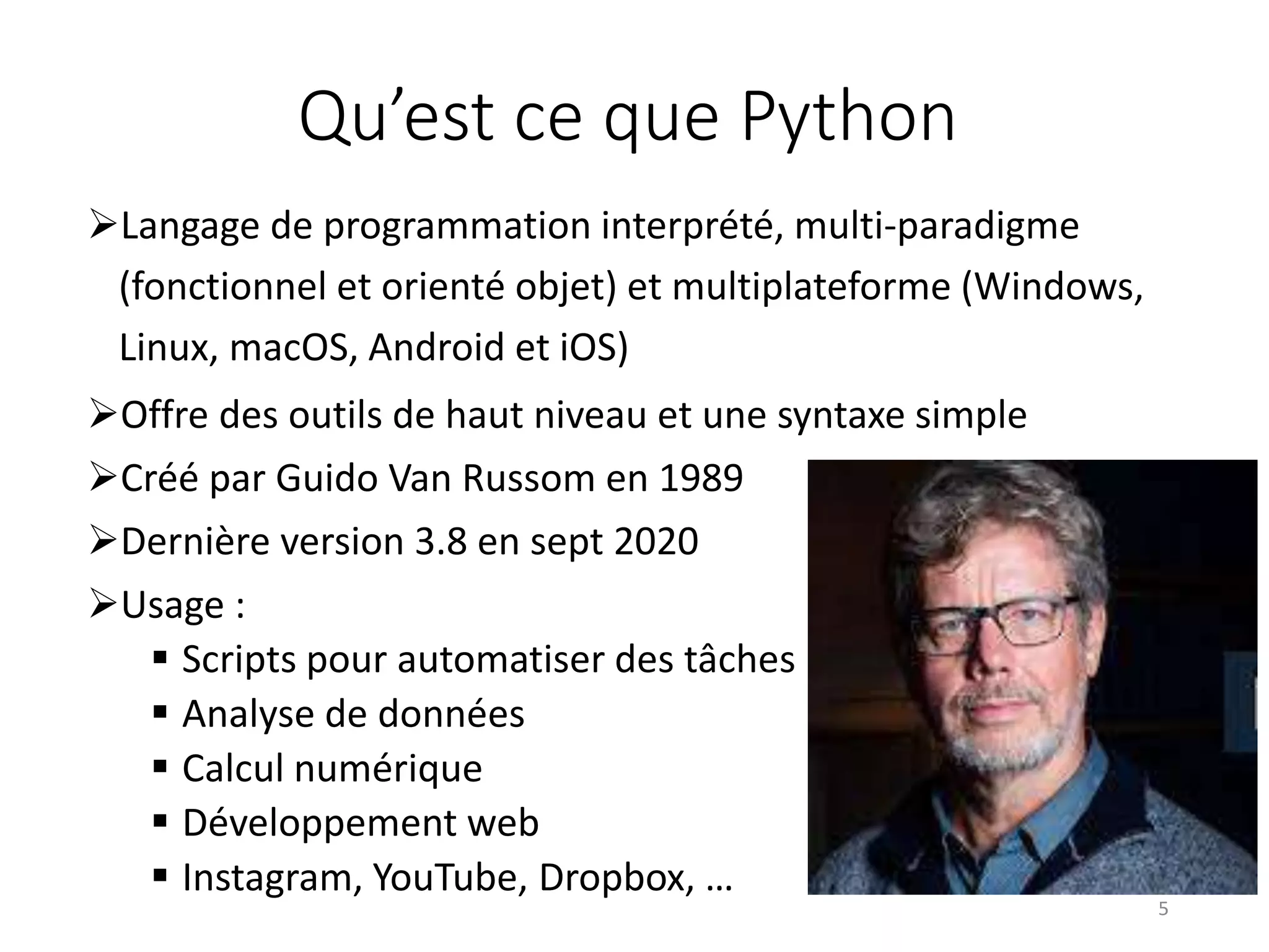Qu’est ce que Python
Langage de programmation interprété, multi-paradigme
(fonctionnel et orienté objet) et multiplateforme (Windows,
Linux, macOS, Android et iOS)
Offre des outils de haut niveau et une syntaxe simple
Créé par Guido Van Russom en 1989
Dernière version 3.8 en sept 2020
Usage :
 Scripts pour automatiser des tâches
 Analyse de données
 Calcul numérique
 Développement web
 Instagram, YouTube, Dropbox, …
5
 