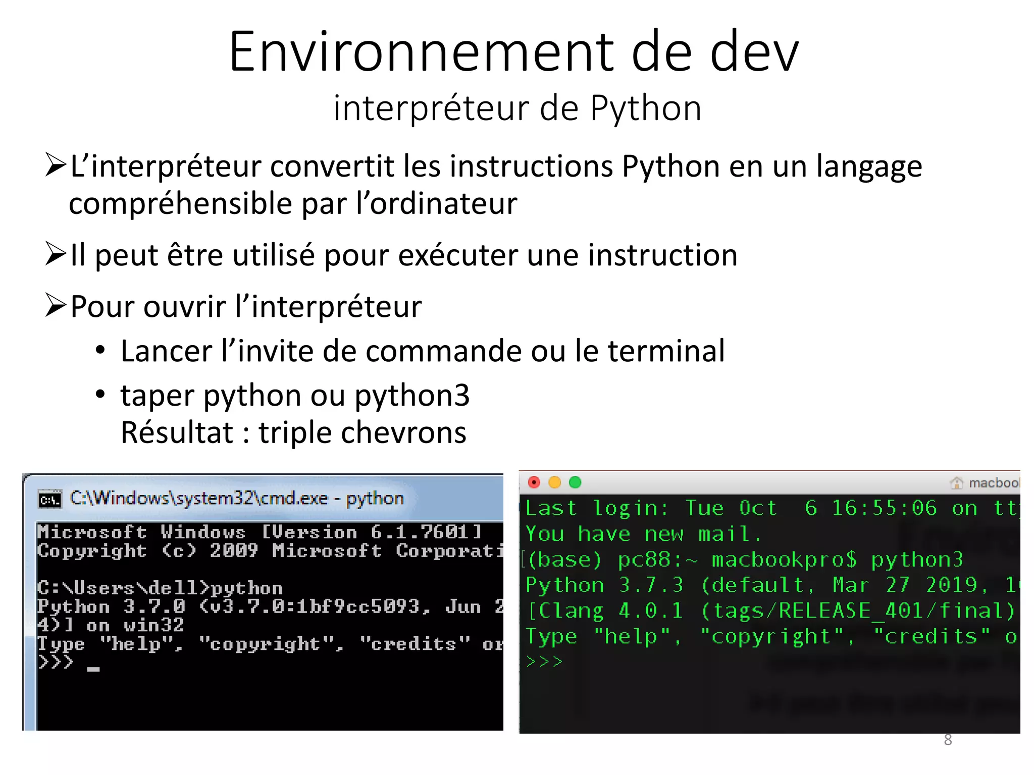 Environnement de dev
interpréteur de Python
L’interpréteur convertit les instructions Python en un langage
compréhensible par l’ordinateur
Il peut être utilisé pour exécuter une instruction
Pour ouvrir l’interpréteur
• Lancer l’invite de commande ou le terminal
• taper python ou python3
Résultat : triple chevrons
8
 