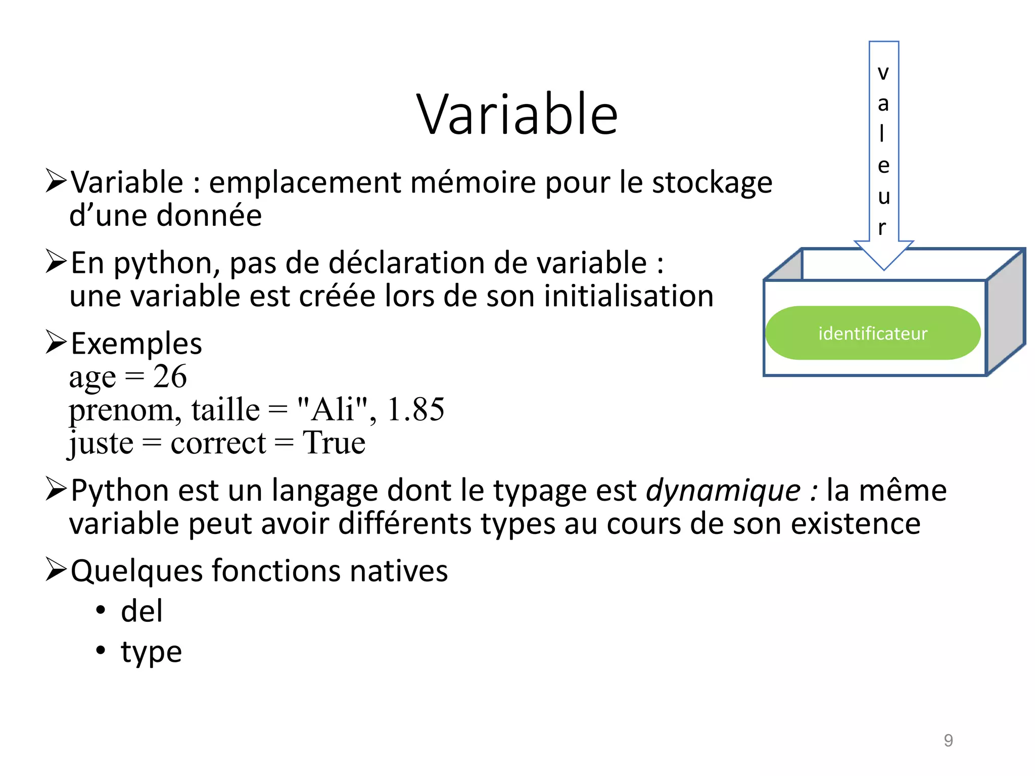 Variable
Variable : emplacement mémoire pour le stockage
d’une donnée
En python, pas de déclaration de variable :
une variable est créée lors de son initialisation
Exemples
age = 26
prenom, taille = "Ali", 1.85
juste = correct = True
Python est un langage dont le typage est dynamique : la même
variable peut avoir différents types au cours de son existence
Quelques fonctions natives
• del
• type
9
v
a
l
e
u
r
identificateur
 