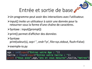 Entrée et sortie de base
Un programme peut avoir des interactions avec l'utilisateur.
input() invite un utilisateur à saisir une donnée pour la
retourner sous la forme d’une chaîne de caractères.
Syntaxe : input([prompt])
print() permet d’afficher des données
Syntaxe
print(valeur(s), sep=' ', end='n', file=sys.stdout, flush=False)
exemple-io.py
12
 