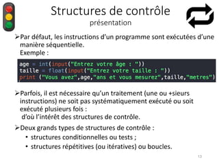 Structures de contrôle
présentation
Par défaut, les instructions d’un programme sont exécutées d’une
manière séquentielle.
Exemple :
Parfois, il est nécessaire qu’un traitement (une ou +sieurs
instructions) ne soit pas systématiquement exécuté ou soit
exécuté plusieurs fois :
d’où l’intérêt des structures de contrôle.
Deux grands types de structures de contrôle :
• structures conditionnelles ou tests ;
• structures répétitives (ou itératives) ou boucles.
13
 