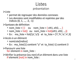 Listes
présentation
Liste
• permet de regrouper des données connexes
• Les données sont modifiables et repérées par des
indices (0, 1, …, -2, -1)
Syntaxes de définition
• nom_liste = [ ] ou nom_liste = [ elt1, elt2, … ]
• nom_liste = list() ou nom_liste = list((elt1, elt2, …))
• Ex : ma_liste = list(('p','y')) et ta_liste = ['t','h','o','n',3]
Accès à un élément
• nomListe[indice]
• Ex : ma_liste[1] contient "y" et ta_liste[-1] contient 3
Parcourir une liste
for element in nom_liste :
Vérifier la présence (ou non) d’un élément dans une liste
if element [not] in nom_liste : 17
 