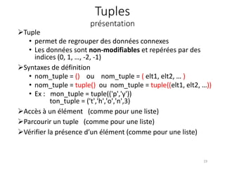 Tuples
présentation
Tuple
• permet de regrouper des données connexes
• Les données sont non-modifiables et repérées par des
indices (0, 1, …, -2, -1)
Syntaxes de définition
• nom_tuple = () ou nom_tuple = ( elt1, elt2, … )
• nom_tuple = tuple() ou nom_tuple = tuple((elt1, elt2, …))
• Ex : mon_tuple = tuple(('p','y'))
ton_tuple = ('t','h','o','n',3)
Accès à un élément (comme pour une liste)
Parcourir un tuple (comme pour une liste)
Vérifier la présence d’un élément (comme pour une liste)
19
 