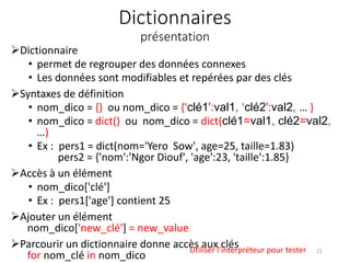 Dictionnaires
présentation
Dictionnaire
• permet de regrouper des données connexes
• Les données sont modifiables et repérées par des clés
Syntaxes de définition
• nom_dico = {} ou nom_dico = {'clé1':val1, 'clé2':val2, … }
• nom_dico = dict() ou nom_dico = dict(clé1=val1, clé2=val2,
…)
• Ex : pers1 = dict(nom='Yero Sow', age=25, taille=1.83)
pers2 = {'nom':'Ngor Diouf', 'age':23, 'taille':1.85}
Accès à un élément
• nom_dico['clé']
• Ex : pers1['age'] contient 25
Ajouter un élément
nom_dico['new_clé'] = new_value
Parcourir un dictionnaire donne accès aux clés
for nom_clé in nom_dico
Utiliser l’interpréteur pour tester 21
 