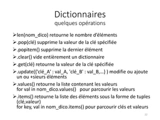 Dictionnaires
quelques opérations
len(nom_dico) retourne le nombre d’éléments
.pop(clé) supprime la valeur de la clé spécifiée
.popitem() supprime la dernier élément
.clear() vide entièrement un dictionnaire
.get(clé) retourne la valeur de la clé spécifiée
.update({'clé_A' : val_A, 'clé_B' : val_B,…} ) modifie ou ajoute
un ou +sieurs éléments
.values() retourne la liste contenant les valeurs
for val in nom_dico.values() pour parcourir les valeurs
.items() retourne la liste des éléments sous la forme de tuples
(clé,valeur)
for key, val in nom_dico.items() pour parcourir clés et valeurs
22
 