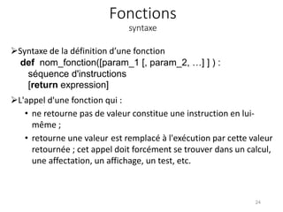 Fonctions
syntaxe
Syntaxe de la définition d’une fonction
def nom_fonction([param_1 [, param_2, …] ] ) :
séquence d'instructions
[return expression]
L'appel d'une fonction qui :
• ne retourne pas de valeur constitue une instruction en lui-
même ;
• retourne une valeur est remplacé à l'exécution par cette valeur
retournée ; cet appel doit forcément se trouver dans un calcul,
une affectation, un affichage, un test, etc.
24
 
