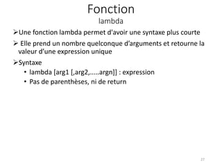 Fonction
lambda
Une fonction lambda permet d'avoir une syntaxe plus courte
 Elle prend un nombre quelconque d’arguments et retourne la
valeur d’une expression unique
Syntaxe
• lambda [arg1 [,arg2,.....argn]] : expression
• Pas de parenthèses, ni de return
27
 