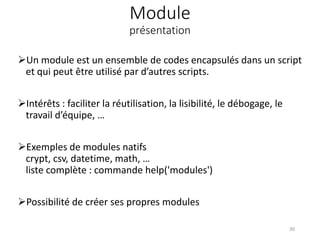Module
présentation
Un module est un ensemble de codes encapsulés dans un script
et qui peut être utilisé par d’autres scripts.
Intérêts : faciliter la réutilisation, la lisibilité, le débogage, le
travail d’équipe, …
Exemples de modules natifs
crypt, csv, datetime, math, …
liste complète : commande help('modules')
Possibilité de créer ses propres modules
30
 