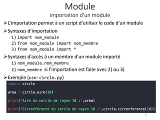 Module
importation d’un module
L’importation permet à un script d’utiliser le code d’un module
Syntaxes d’importation
1) import nom_module
2) from nom_module import nom_membre
3) from nom_module import *
Syntaxes d’accès à un membre d’un module importé
1) nom_module.nom_membre
2) nom_membre si l’importation est faite avec 2) ou 3)
Exemple (use-circle.py)
32
 