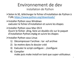 Environnement de dev
installation de Python
Selon le SE, télécharger le fichier d'installation de Python à
l’URL https://www.python.org/downloads/
Installer Python sous Windows
exécuter le fichier d'installation et suivre les étapes
Installer Python sous Mac OS X
Ouvrir le fichier .dmg, faire un double-clic sur le paquet
d'installation Python.mpkg et suivre les étapes
Installer Python sous Linux
1) Décompresser l'archive : tar -xzf archive
2) Se mettre dans le dossier créé
3) Exécuter le script configure : ./configure
4) Compiler
make puis make install en tant que super-utilisateur.
6
 