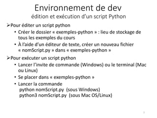 Environnement de dev
édition et exécution d’un script Python
Pour éditer un script python
• Créer le dossier « exemples-python » : lieu de stockage de
tous les exemples du cours
• À l’aide d’un éditeur de texte, créer un nouveau fichier
« nomScript.py » dans « exemples-python »
Pour exécuter un script python
• Lancer l’invite de commande (Windows) ou le terminal (Mac
ou Linux)
• Se placer dans « exemples-python »
• Lancer la commande
python nomScript.py (sous Windows)
python3 nomScript.py (sous Mac OS/Linux)
7
 