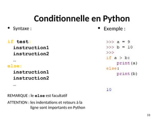 10
10
Conditionnelle en Python
• Syntaxe :
if test:
instruction1
instruction2
…
else:
instruction1
instruction2
…
REMARQUE : le else est facultatif
ATTENTION : les indentations et retours à la
ligne sont importants en Python
• Exemple :
 