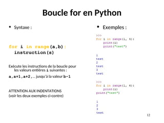12
12
Boucle for en Python
• Syntaxe :
for i in range(a,b):
instruction(s)
Exécute les instructions de la boucle pour
les valeurs entières i suivantes :
a,a+1,a+2,… jusqu’à la valeur b-1
ATTENTION AUX INDENTATIONS
(voir les deux exemples ci-contre)
• Exemples :
 