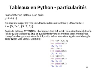 15
15
Tableaux en Python - particularités
Pour afficher un tableau t, on écrit :
print(t)
On peut mélanger les types de données dans un tableau t (déconseillé) :
t = [5,"a",[5.2,3]]
Copie de tableau ATTENTION : Lorsqu’on écrit t1 = t2, on a simplement donné
l’alias t2 au tableau t1 (t1 et t2 pointent vers les mêmes cases mémoires).
Lorsqu’on change une valeur de t1, cette valeur sera donc également changée
dans t2 (et vice versa). Exemple :
 