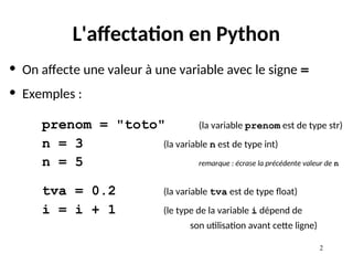 2
L'affectation en Python
• On affecte une valeur à une variable avec le signe =
• Exemples :
prenom = "toto" (la variable prenom est de type str)
n = 3 (la variable n est de type int)
n = 5 remarque : écrase la précédente valeur de n
tva = 0.2 (la variable tva est de type float)
i = i + 1 (le type de la variable i dépend de
son utilisation avant cette ligne)
 