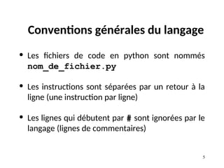 5
Conventions générales du langage
• Les fichiers de code en python sont nommés
nom_de_fichier.py
• Les instructions sont séparées par un retour à la
ligne (une instruction par ligne)
• Les lignes qui débutent par # sont ignorées par le
langage (lignes de commentaires)
 