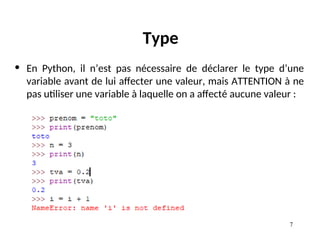 7
Type
• En Python, il n’est pas nécessaire de déclarer le type d’une
variable avant de lui affecter une valeur, mais ATTENTION à ne
pas utiliser une variable à laquelle on a affecté aucune valeur :
 