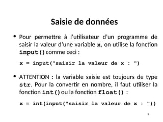 8
Saisie de données
• Pour permettre à l’utilisateur d’un programme de
saisir la valeur d’une variable x, on utilise la fonction
input()comme ceci :
x = input("saisir la valeur de x : ")
• ATTENTION : la variable saisie est toujours de type
str. Pour la convertir en nombre, il faut utiliser la
fonction int()ou la fonction float() :
x = int(input("saisir la valeur de x : "))
 