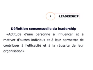 LE LEADERSHIP
Définition consensuelle du leadership
«Aptitude d’une personne à influencer et à
motiver d’autres individus et à leur permettre de
contribuer à l’efficacité et à la réussite de leur
organisation»
LEADERSHIP
2
 