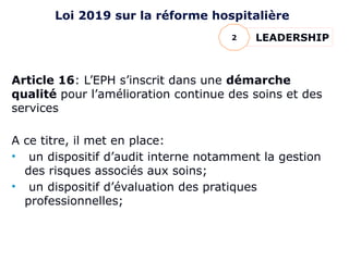 Article 16: L’EPH s’inscrit dans une démarche
qualité pour l’amélioration continue des soins et des
services
A ce titre, il met en place:
• un dispositif d’audit interne notamment la gestion
des risques associés aux soins;
• un dispositif d’évaluation des pratiques
professionnelles;
LEADERSHIP
2
Loi 2019 sur la réforme hospitalière
 