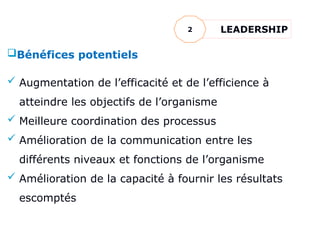 Bénéfices potentiels
 Augmentation de l’efficacité et de l’efficience à
atteindre les objectifs de l’organisme
 Meilleure coordination des processus
 Amélioration de la communication entre les
différents niveaux et fonctions de l’organisme
 Amélioration de la capacité à fournir les résultats
escomptés
LEADERSHIP
2
 