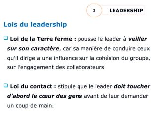Lois du leadership
 Loi de la Terre ferme : pousse le leader à veiller
sur son caractère, car sa manière de conduire ceux
qu’il dirige a une influence sur la cohésion du groupe,
sur l’engagement des collaborateurs
 Loi du contact : stipule que le leader doit toucher
d’abord le cœur des gens avant de leur demander
un coup de main.
LEADERSHIP
2
 