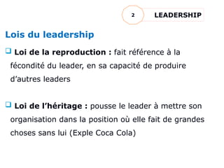 Lois du leadership
 Loi de la reproduction : fait référence à la
fécondité du leader, en sa capacité de produire
d’autres leaders
 Loi de l’héritage : pousse le leader à mettre son
organisation dans la position où elle fait de grandes
choses sans lui (Exple Coca Cola)
LEADERSHIP
2
 