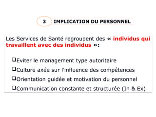IMPLICATION DU PERSONNEL
3
Les Services de Santé regroupent des « individus qui
travaillent avec des individus »:
Eviter le management type autoritaire
Culture axée sur l’influence des compétences
Orientation guidée et motivation du personnel
Communication constante et structurée (In & Ex)
 