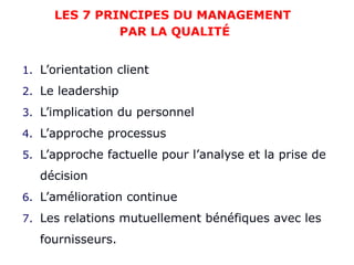 1. L’orientation client
2. Le leadership
3. L’implication du personnel
4. L’approche processus
5. L’approche factuelle pour l’analyse et la prise de
décision
6. L’amélioration continue
7. Les relations mutuellement bénéfiques avec les
fournisseurs.
LES 7 PRINCIPES DU MANAGEMENT
PAR LA QUALITÉ
 