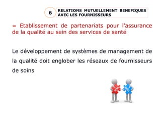 RELATIONS MUTUELLEMENT BENEFIQUES
AVEC LES FOURNISSEURS
6
= Etablissement de partenariats pour l’assurance
de la qualité au sein des services de santé
Le développement de systèmes de management de
la qualité doit englober les réseaux de fournisseurs
de soins
 