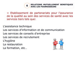 RELATIONS MUTUELLEMENT BENEFIQUES
AVEC LES FOURNISSEURS
6
= Etablissement de partenariats pour l’assurance
de la qualité au sein des services de santé avec les
services tiers tels que:
L’assistance technique
Les services d’information et de communication
Les services de conseils d’entreprise
Les services de recrutement
L’hygiène
La restauration
La formation, etc…
 