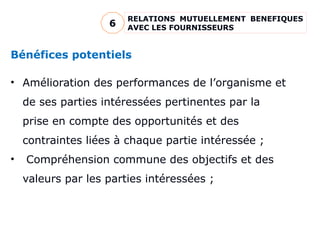 Bénéfices potentiels
• Amélioration des performances de l’organisme et
de ses parties intéressées pertinentes par la
prise en compte des opportunités et des
contraintes liées à chaque partie intéressée ;
• Compréhension commune des objectifs et des
valeurs par les parties intéressées ;
RELATIONS MUTUELLEMENT BENEFIQUES
AVEC LES FOURNISSEURS
6
 