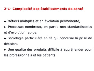 2-1- Complexité des établissements de santé
► Métiers multiples et en évolution permanente,
► Processus nombreux, en partie non standardisables
et d'évolution rapide,
► Sociologie particulière en ce qui concerne la prise de
décision,
► Une qualité des produits difficile à appréhender pour
les professionnels et les patients
 
