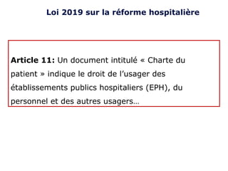 Article 11: Un document intitulé « Charte du
patient » indique le droit de l’usager des
établissements publics hospitaliers (EPH), du
personnel et des autres usagers…
Loi 2019 sur la réforme hospitalière
 