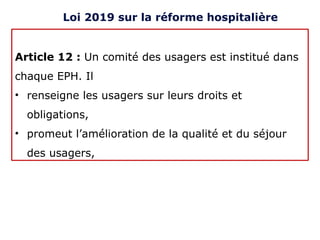 Article 12 : Un comité des usagers est institué dans
chaque EPH. Il
• renseigne les usagers sur leurs droits et
obligations,
• promeut l’amélioration de la qualité et du séjour
des usagers,
Loi 2019 sur la réforme hospitalière
 