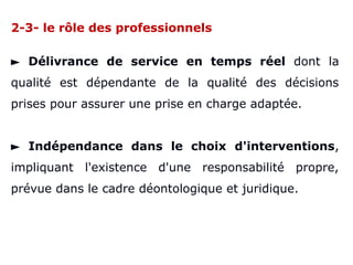 2-3- le rôle des professionnels
► Délivrance de service en temps réel dont la
qualité est dépendante de la qualité des décisions
prises pour assurer une prise en charge adaptée.
► Indépendance dans le choix d'interventions,
impliquant l'existence d'une responsabilité propre,
prévue dans le cadre déontologique et juridique.
 