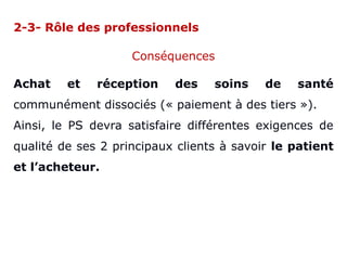 2-3- Rôle des professionnels
Conséquences
Achat et réception des soins de santé
communément dissociés (« paiement à des tiers »).
Ainsi, le PS devra satisfaire différentes exigences de
qualité de ses 2 principaux clients à savoir le patient
et l’acheteur.
 
