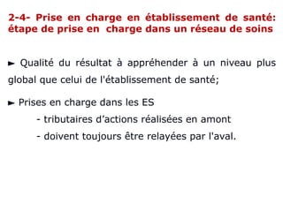 2-4- Prise en charge en établissement de santé:
étape de prise en charge dans un réseau de soins
► Qualité du résultat à appréhender à un niveau plus
global que celui de l'établissement de santé;
► Prises en charge dans les ES
- tributaires d’actions réalisées en amont
- doivent toujours être relayées par l'aval.
 