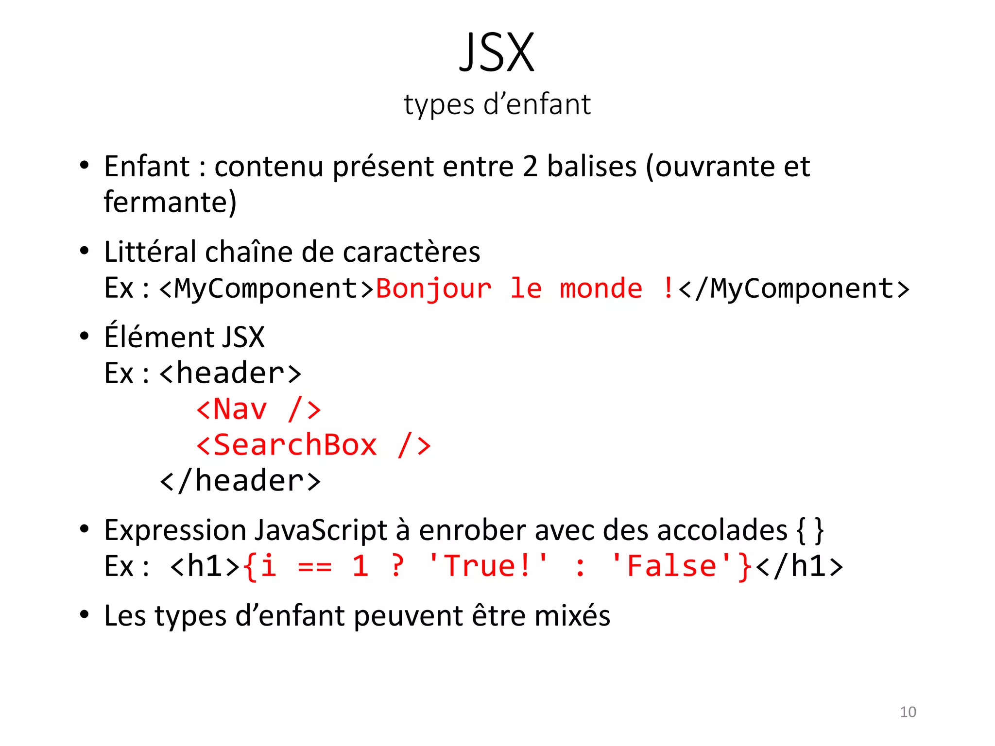 JSX
types d’enfant
• Enfant : contenu présent entre 2 balises (ouvrante et
fermante)
• Littéral chaîne de caractères
Ex : <MyComponent>Bonjour le monde !</MyComponent>
• Élément JSX
Ex : <header>
<Nav />
<SearchBox />
</header>
• Expression JavaScript à enrober avec des accolades { }
Ex : <h1>{i == 1 ? 'True!' : 'False'}</h1>
• Les types d’enfant peuvent être mixés
10
 
