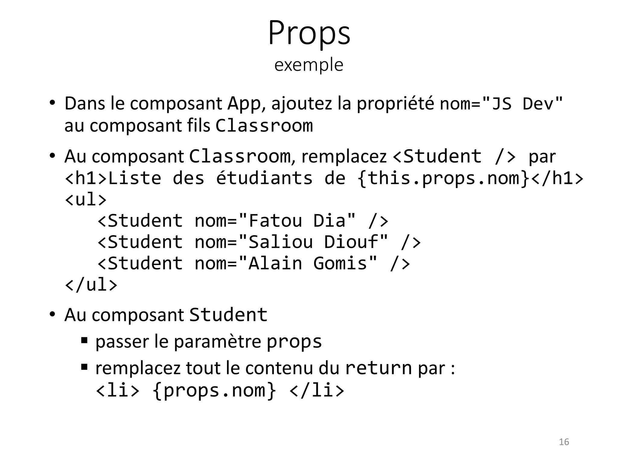 Props
exemple
• Dans le composant App, ajoutez la propriété nom="JS Dev"
au composant fils Classroom
• Au composant Classroom, remplacez <Student /> par
<h1>Liste des étudiants de {this.props.nom}</h1>
<ul>
<Student nom="Fatou Dia" />
<Student nom="Saliou Diouf" />
<Student nom="Alain Gomis" />
</ul>
• Au composant Student
 passer le paramètre props
 remplacez tout le contenu du return par :
<li> {props.nom} </li>
16
 