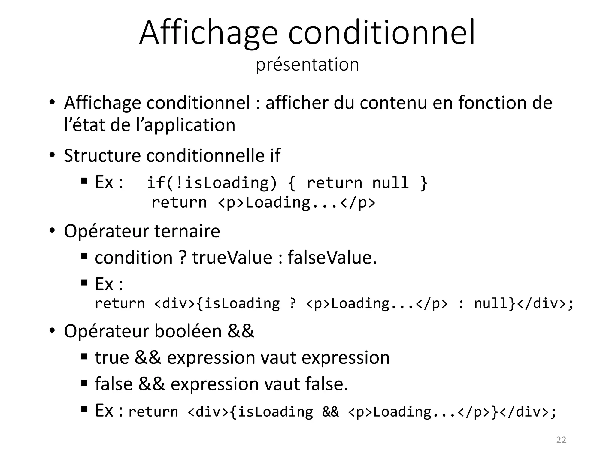 Affichage conditionnel
présentation
• Affichage conditionnel : afficher du contenu en fonction de
l’état de l’application
• Structure conditionnelle if
 Ex : if(!isLoading) { return null }
return <p>Loading...</p>
• Opérateur ternaire
 condition ? trueValue : falseValue.
 Ex :
return <div>{isLoading ? <p>Loading...</p> : null}</div>;
• Opérateur booléen &&
 true && expression vaut expression
 false && expression vaut false.
 Ex : return <div>{isLoading && <p>Loading...</p>}</div>;
22
 